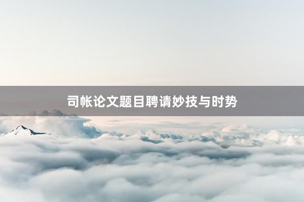 司帐论文题目聘请妙技与时势