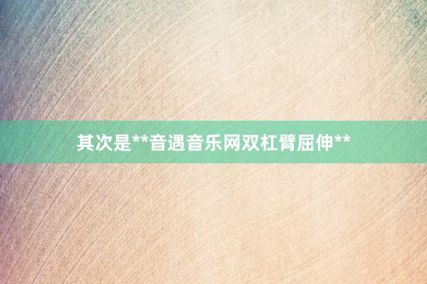其次是**音遇音乐网双杠臂屈伸**